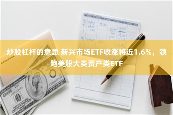 炒股杠杆的意思 新兴市场ETF收涨将近1.6%，领跑美股大类资产类ETF