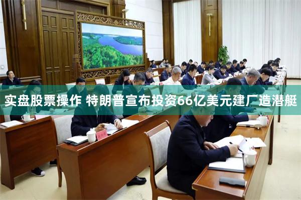 实盘股票操作 特朗普宣布投资66亿美元建厂造潜艇