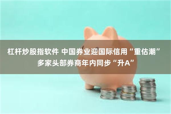 杠杆炒股指软件 中国券业迎国际信用“重估潮” 多家头部券商年内同步“升A”