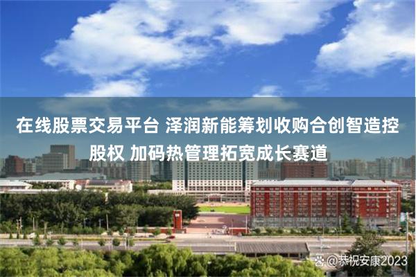 在线股票交易平台 泽润新能筹划收购合创智造控股权 加码热管理拓宽成长赛道