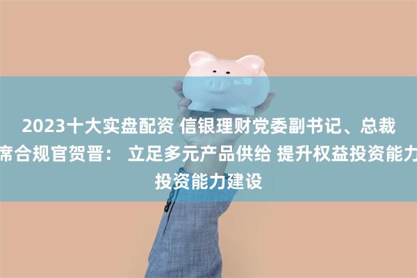 2023十大实盘配资 信银理财党委副书记、总裁、首席合规官贺晋： 立足多元产品供给 提升权益投资能力建设