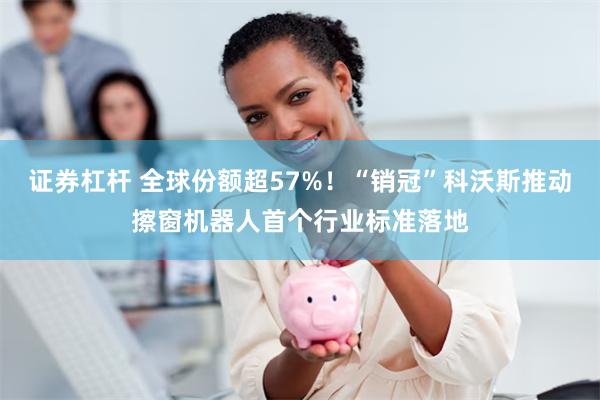 证券杠杆 全球份额超57%！“销冠”科沃斯推动擦窗机器人首个行业标准落地