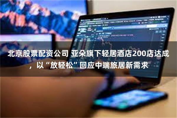 北京股票配资公司 亚朵旗下轻居酒店200店达成，以“放轻松”回应中端旅居新需求