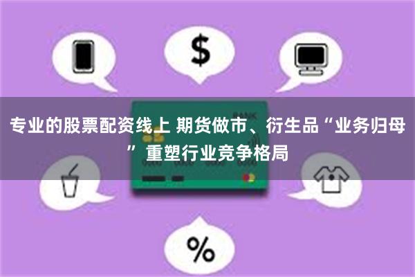 专业的股票配资线上 期货做市、衍生品“业务归母” 重塑行业竞争格局