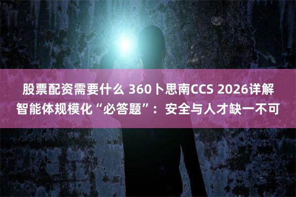 股票配资需要什么 360卜思南CCS 2026详解智能体规模化“必答题”：安全与人才缺一不可