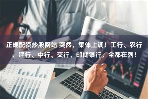 正规配资炒股网站 突然，集体上调！工行、农行、建行、中行、交行、邮储银行，全都在列！
