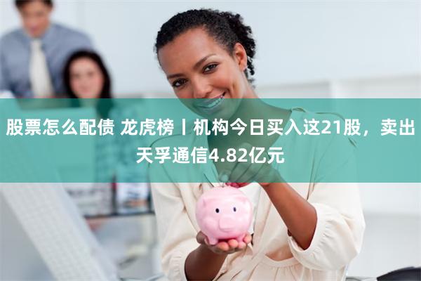 股票怎么配债 龙虎榜丨机构今日买入这21股，卖出天孚通信4.82亿元