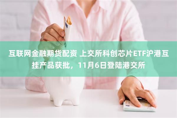 互联网金融期货配资 上交所科创芯片ETF沪港互挂产品获批，11月6日登陆港交所